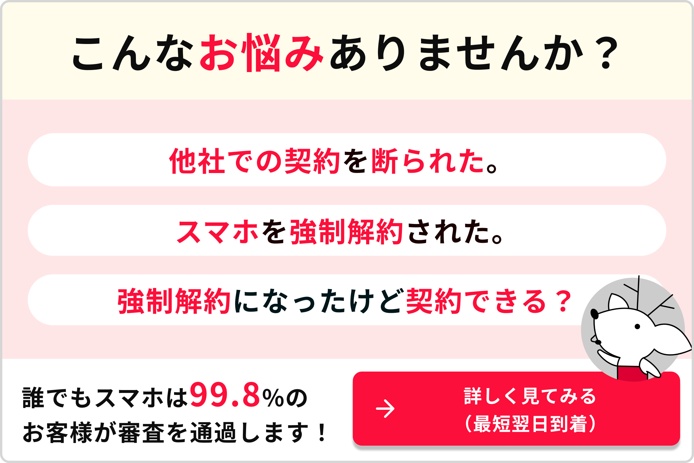 こんなお悩みありませんか？他社での契約を断られた。スマホを強制解約された。強制解約になったけど契約できる？誰でもスマホは99.8％のお客様が審査を通過します！→詳しく見てみる(最短翌日到着)