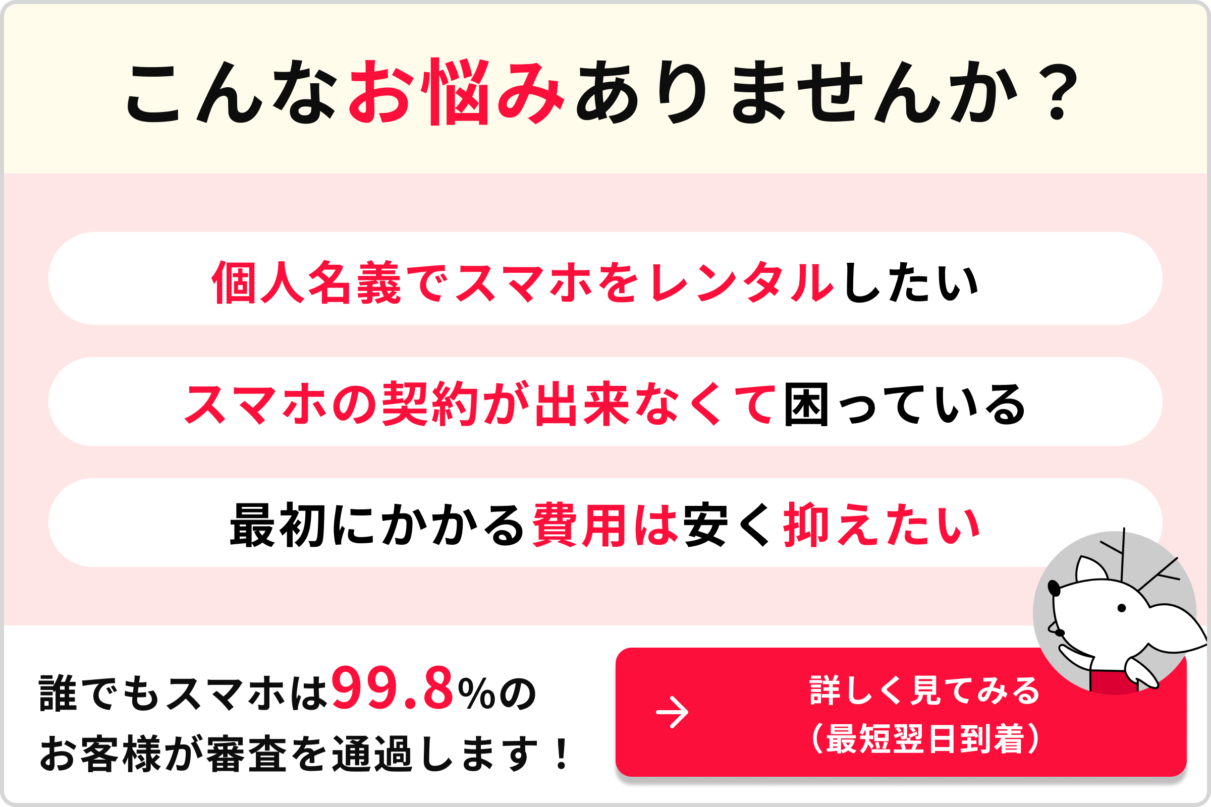 こんなお悩みありませんか？ 個人名義でスマホをレンタルしたい スマホの契約が出来なくて困っている 最初にかかる費用は安く抑えたい 誰でもスマホは99.8％のお客様が審査を通過します！→詳しく見てみる（最短翌日到着）